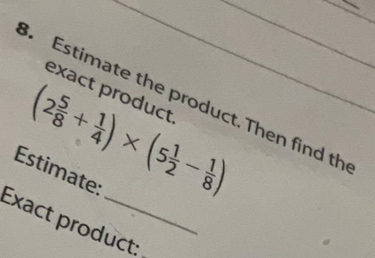 Estimate the product. Then find th 
exact product.
(2 5/8 + 1/4 )* (5 1/2 - 1/8 )
Estimate: 
Exact product:_