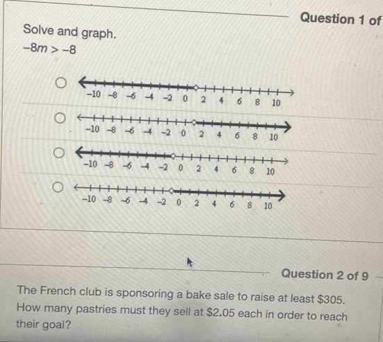 of 
Solve and graph.
-8m>-8
Question 2 of 9 
The French club is sponsoring a bake sale to raise at least $305. 
How many pastries must they sell at $2.05 each in order to reach 
their goal?