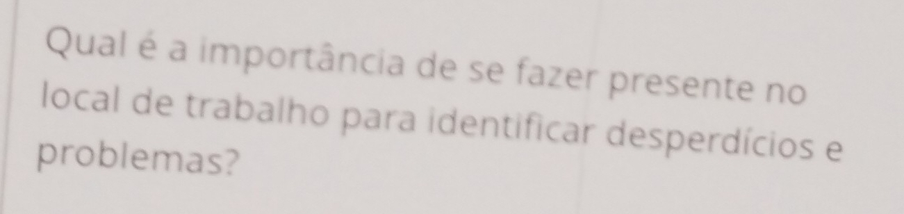 Qual é a importância de se fazer presente no 
local de trabalho para identificar desperdícios e 
problemas?