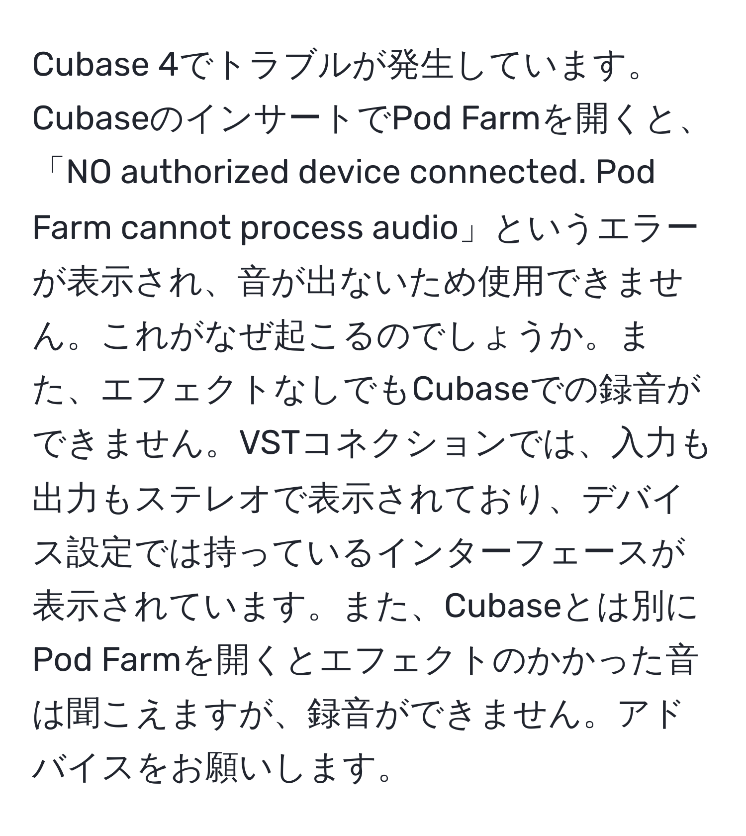 Cubase 4でトラブルが発生しています。CubaseのインサートでPod Farmを開くと、「NO authorized device connected. Pod Farm cannot process audio」というエラーが表示され、音が出ないため使用できません。これがなぜ起こるのでしょうか。また、エフェクトなしでもCubaseでの録音ができません。VSTコネクションでは、入力も出力もステレオで表示されており、デバイス設定では持っているインターフェースが表示されています。また、Cubaseとは別にPod Farmを開くとエフェクトのかかった音は聞こえますが、録音ができません。アドバイスをお願いします。