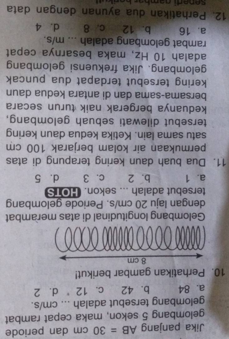 Jika panjang AB=30cm dan periode
gelombang 5 sekon, maka cepat rambat
gelombang tersebut adalah ... cm/s.
a. 84 b. 42 c. 12 d. 2
10. Perhatikan gambar berikut!
Gelombang longitudinal di atas merambat
dengan laju 20 cm/s. Periode gelombang
tersebut adalah ... sekon. HOTS
a. 1 b. 2 c. 3 d. 5
11. Dua buah daun kering terapung di atas
permukaan air kolam berjarak 100 cm
satu sama lain. Ketika kedua daun kering
tersebut dilewati sebuah gelombang,
keduanya bergerak naik turun secara
bersama-sama dan di antara kedua daun
kering tersebut terdapat dua puncak 
gelombang. Jika frekuensi gelombang
adalah 10 Hz, maka besarnya cepat
rambat gelombang adalah ... m/s.
a. 16 b. 12 c. 8 d. 4
12. Perhatikan dua ayunan dengan data