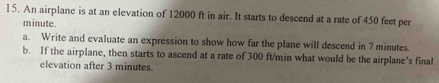 An airplane is at an elevation of 12000 ft in air. It starts to descend at a rate of 450 feet per
minute. 
a. Write and evaluate an expression to show how far the plane will descend in 7 minutes. 
b. If the airplane, then starts to ascend at a rate of 300 ft/min what would be the airplane’s final 
elevation after 3 minutes.