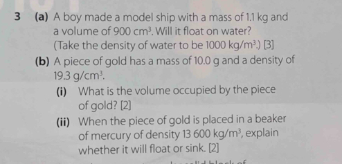 3 (a) A boy made a model ship with a mass of 1.1 kg and 
a volume of 900cm^3. Will it float on water? 
(Take the density of water to be 1000kg/m^3.) [3] 
(b) A piece of gold has a mass of 10.0 g and a density of
19.3g/cm^3. 
(i) What is the volume occupied by the piece 
of gold? [2] 
(ii) When the piece of gold is placed in a beaker 
of mercury of density 13600kg/m^3 , explain 
whether it will float or sink. [2]