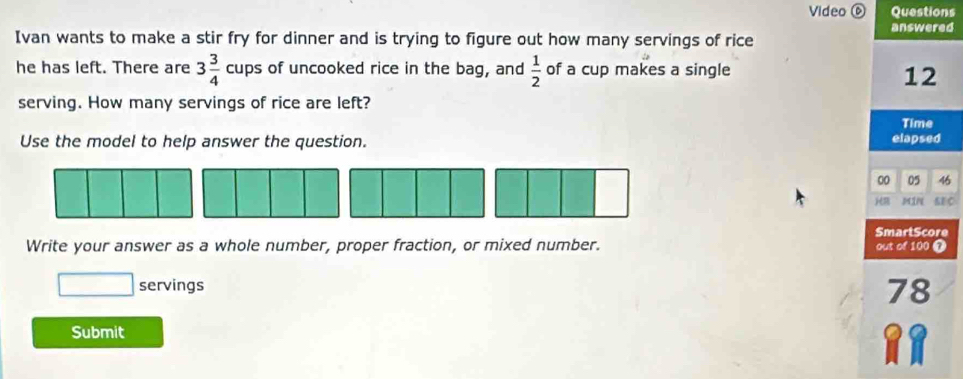 Video ⑥ Questions 
answered 
Ivan wants to make a stir fry for dinner and is trying to figure out how many servings of rice 
he has left. There are 3 3/4 cups of uncooked rice in the bag, and  1/2  of a cup makes a single
12
serving. How many servings of rice are left? 
Use the model to help answer the question. elapsed Time 
00 05 46 
H MIN SEC 
SmartScore 
Write your answer as a whole number, proper fraction, or mixed number. out of 100 T 
□ servings
78
Submit