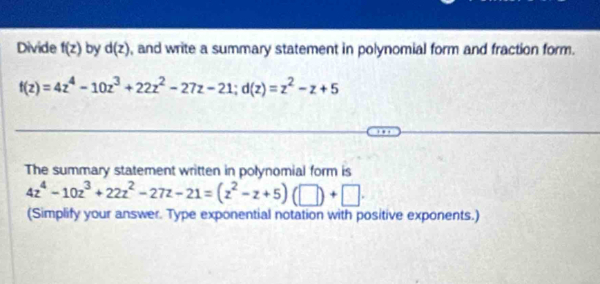 Divide f(z) by d(z) , and write a summary statement in polynomial form and fraction form.
f(z)=4z^4-10z^3+22z^2-27z-21; d(z)=z^2-z+5
The summary statement written in polynomial form is
4z^4-10z^3+22z^2-27z-21=(z^2-z+5)(□ )+□. 
(Simplify your answer. Type exponential notation with positive exponents.)