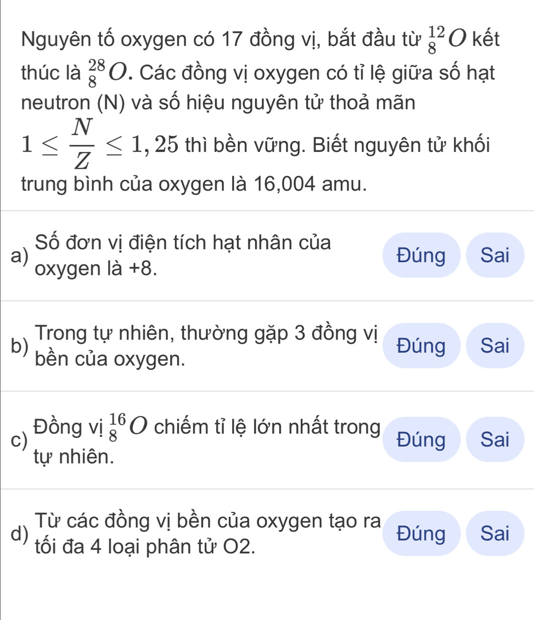 Nguyên tố oxygen có 17 đồng vị, bắt đầu từ _8^((12)O kết
thúc là _8^(28)O. Các đồng vị oxygen có tỉ lệ giữa số hạt
neutron (N) và số hiệu nguyên tử thoả mãn
1≤ frac N)Z≤ 1 , 25 thì bền vững. Biết nguyên tử khối
trung bình của oxygen là 16,004 amu.
Số đơn vị điện tích hạt nhân của
a) Đúng Sai
oxygen là +8.
Trong tự nhiên, thường gặp 3 đồng vị Đúng Sai
b) bền của oxygen.
Đồng vị _8^(16)O chiếm tỉ lệ lớn nhất trong
c) Đúng Sai
tự nhiên.
Từ các đồng vị bền của oxygen tạo ra Đúng Sai
d) tối đa 4 loại phân tử O2.