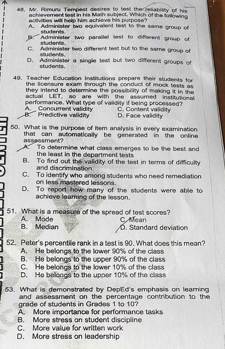 Mr. Rimuru Tempest desires to test the reliability of his
achievement test in his Math subject. Which of the following
activities will help him achieve his purpose?
A. Administer two equivalent test to the same group of
students.
B. Administer two parallel test to different group of
students.
C. Administer two different test but to the same group of
students.
D. Administer a single test but two different groups of
students.
49. Teacher Education Institutions prepare their students for
the licensure exam through the conduct of mock tests as
they intend to determine the possibility of making it in the
actual LET, so are with the assumed institutional
performance. What type of validity if being processed?
A. Concurrent validity C. Content validity
B. Predictive validity D. Face validity
50. What is the purpose of item analysis in every examination
that can automatically be generated in the online 
assessment?
A. To determine what class emerges to be the best and
the least in the department tests 
B. To find out the validity of the test in terms of difficulty
and discrimination.
C. To identify who among students who need remediation
on less mastered lessons.
D. To report how many of the students were able to
achieve leaming of the lesson.
51. What is a measure of the spread of test scores?
A. Mode C Mean
B. Median D. Standard deviation
52. Peter's percentile rank in a test is 90. What does this mean?
A. He belongs to the lower 90% of the class
B. He belongs to the upper 90% of the class
C. He belongs to the lower 10% of the class
D. He belongs to the upper 10% of the class
53. What is demonstrated by DepEd's emphasis on leaming
and assessment on the percentage contribution to the
grade of students in Grades 1 to 10?
A. More importance for performance tasks
B. More stress on student discipline
C. More value for written work
D. More stress on leadership