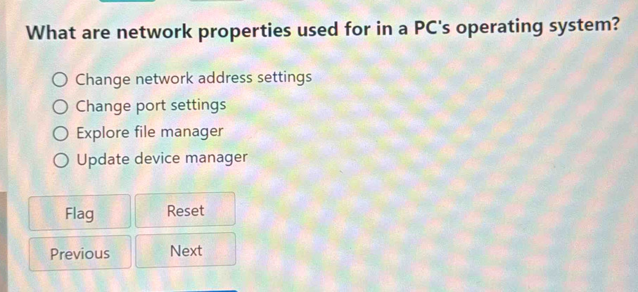 What are network properties used for in a PC's operating system?
Change network address settings
Change port settings
Explore file manager
Update device manager
Flag Reset
Previous Next