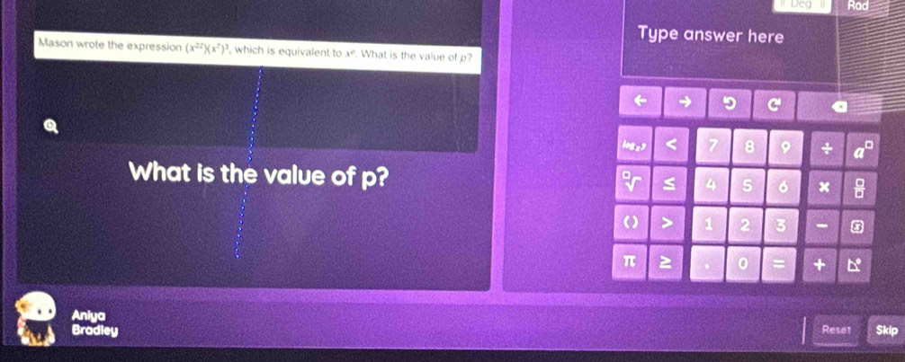 Rad
Type answer here
Mason wrote the expression (x^(22))(x^7)^3 , which is equivalent to x° What is the value of p?
logzy
8 9 +
What is the value of p? 5 6 x
() > 1 2 3
π > 0.
Aniya
Bradley Reset Skip
