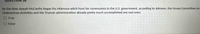 By the time Joseph McCarthy began his infamous witch hunt for communists in the U.S. government, according to Johnson, the House Committee on
UnAmerican Activities and the Truman administration already pretty much accomplished any real ones.
True
False