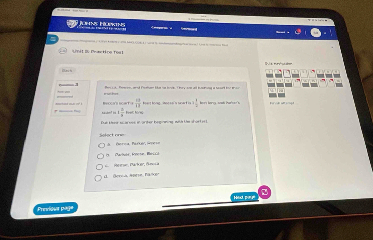 CENTERS TALENTED WOUTH Johns Hopkins Catigore v Dashboard
6./ USV MAPS / 25MAS CDE.L/ Unif S Underslanding Fractona / Us S. foctive Tud
Unit 5: Practice Test
Quiz navigation
Back
、 a a A % 1 n u
10 u 70
≈— 3 Becca, Reese, and Parker like to knit. They are all knitting a scarf for their 10 20
2ed Nos vet
mother.
Marked ouk of 3 Becca's scarf is  13/12  feet long, Reese's scarf is 1 1/2  feet long, and Parker's Finish attempt ..
Rmove tleg scarf is 1 5/8  feet long
Put their scarves in order beginning with the shortest.
Select one:
a. Becca, Parker, Reese
b. Parker, Reese, Becca
c. Reese, Parker, Becca
d. Becca, Reese, Parker
Next page
Previous page