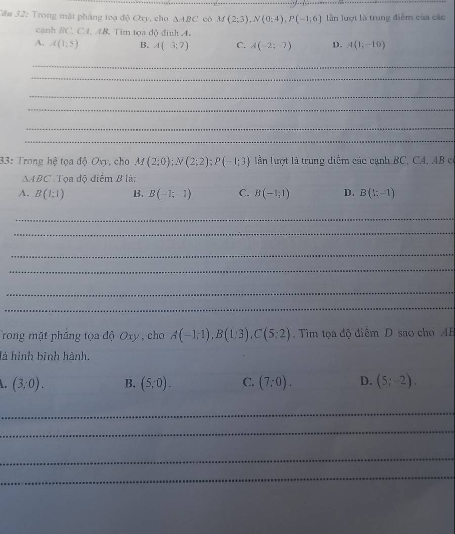 Tâu 32: Trong mặt phẳng toạ độ Oxy, cho △ ABC có M(2;3), N(0;4), P(-1;6) lần lượt là trung điểm của các
cạnh BC, CA, AB. Tìm tọa độ đinh A.
A. A(1;5) B. A(-3;7) C. A(-2;-7) D. A(1;-10)
_
_
_
_
_
_
_
33: Trong hệ tọa độ Oxy, cho M(2;0); N(2;2); P(-1;3) ln lượt là trung điểm các cạnh BC, CA, AB c
△ ABC Tọa độ điểm B là:
A. B(1:1) B. B(-1;-1) C. B(-1;1) D. B(1;-1)
_
_
_
_
_
_
Trong mặt phắng tọa độ Oxy , cho A(-1;1), B(1;3), C(5;2). Tìm tọa độ điểm D sao cho AB
là hình bình hành.
L (3;0).
B. (5;0). C. (7;0). D. (5;-2). 
_
_
_
_