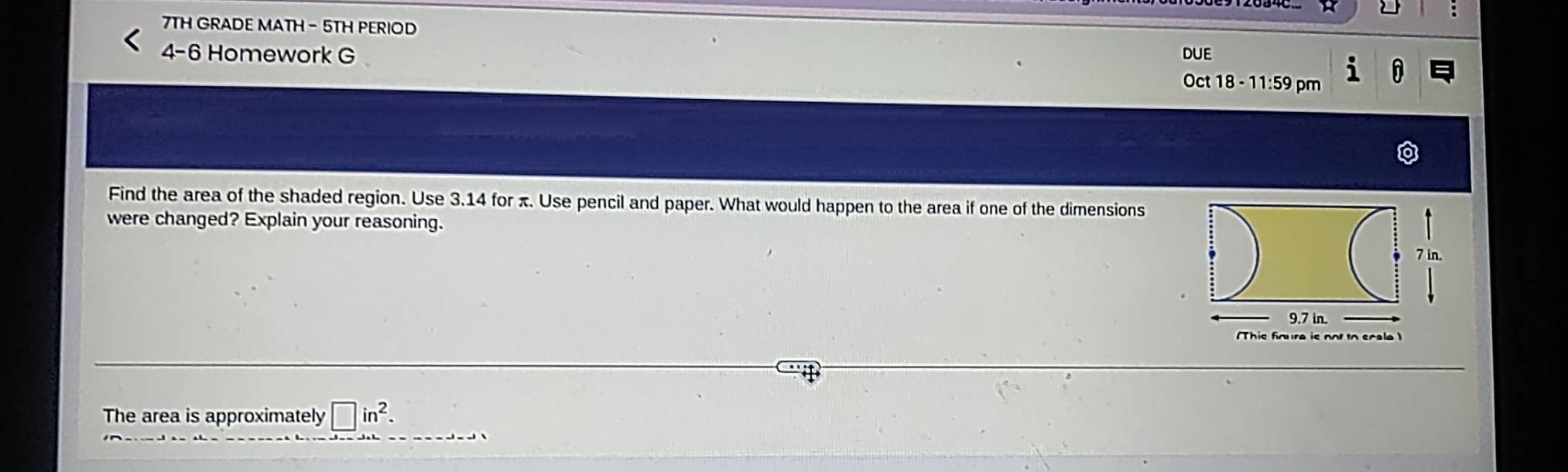 7TH GRADE MATH- 5TH PERIOD 
DUE 
4-6 Homework G Oct 18 - 11:59 pm 
Find the area of the shaded region. Use 3.14 for π. Use pencil and paper. What would happen to the area if one of the dimensions 
were changed? Explain your reasoning.
7 in.
9.7 in. 
This finure is not to scale 
The area is approximately □ in^2.