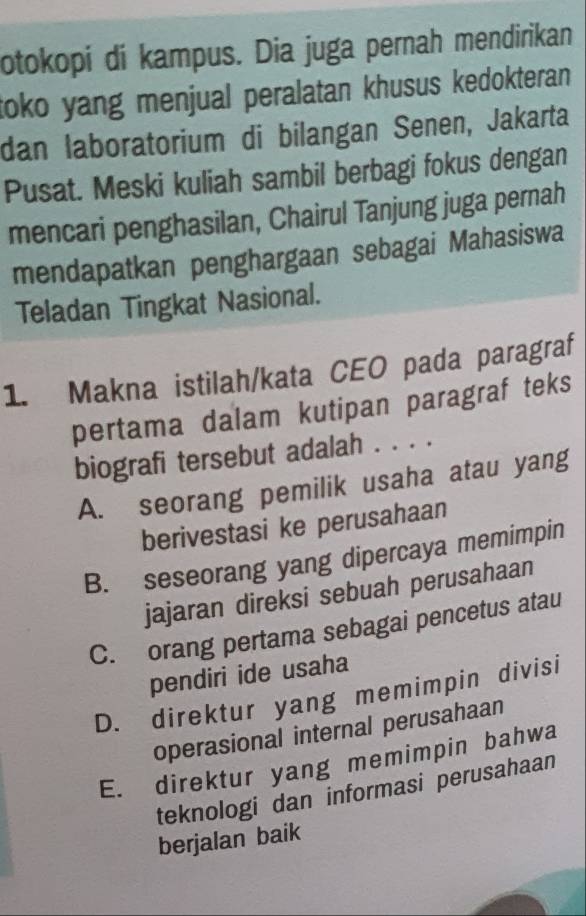 otokopi di kampus. Dia juga pernah mendirikan
toko yang menjual peralatan khusus kedokteran.
dan laboratorium di bilangan Senen, Jakarta
Pusat. Meski kuliah sambil berbagi fokus dengan
mencari penghasilan, Chairul Tanjung juga pernah
mendapatkan penghargaan sebagai Mahasiswa
Teladan Tingkat Nasional.
1. Makna istilah/kata CEO pada paragraf
pertama dalam kutipan paragraf teks
biografi tersebut adalah . . . .
A. seorang pemilik usaha atau yang
berivestasi ke perusahaan
B. seseorang yang dipercaya memimpin
jajaran direksi sebuah perusahaan
C. orang pertama sebagai pencetus atau
pendiri ide usaha
D. direktur yang memimpin divisi
operasional internal perusahaan
E. direktur yang memimpin bahwa
teknologi dan informasi perusahaan
berjalan baik