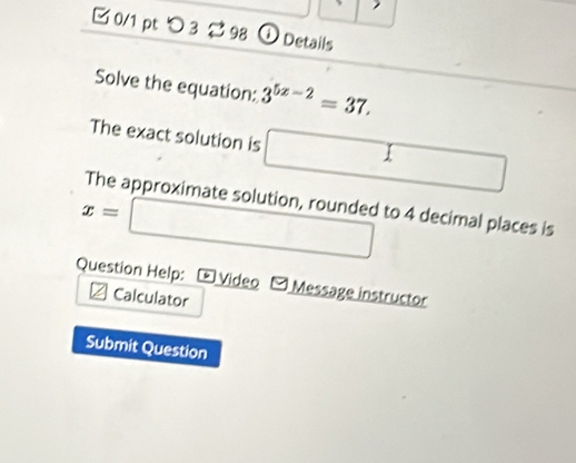 □ 0/1 pt つ 3 2 98 ① Details 
Solve the equation: 3^(5x-2)=37. 
The exact solution is □ 
The approximate solution, rounded to 4 decimal places is
x=□
Question Help: Video [ Message instructor 
Calculator 
Submit Question