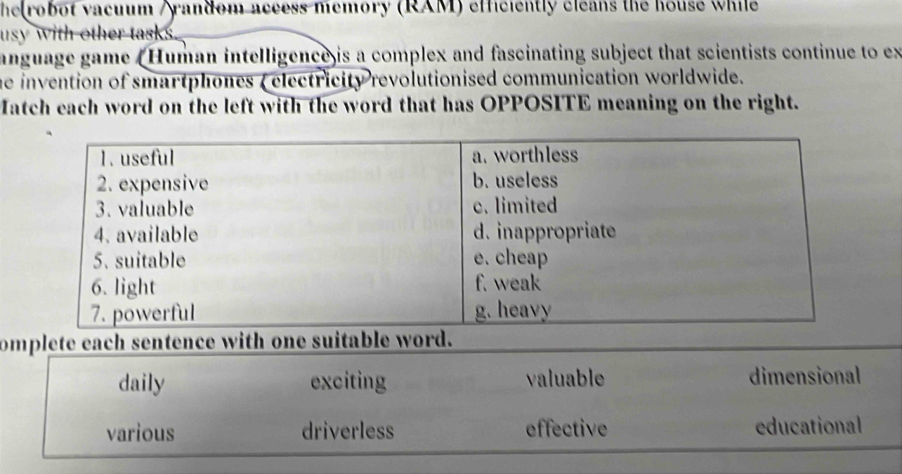 he robot vacuum /random access memory (RAM) efficiently cleans the house while
usy with other tasks.
anguage game (Human intelligence is a complex and fascinating subject that scientists continue to ex
he invention of smartphones (electricity revolutionised communication worldwide.
Match each word on the left with the word that has OPPOSITE meaning on the right.
omplete each sentence with one suitable word.
daily exciting valuable dimensional
various driverless effective educational