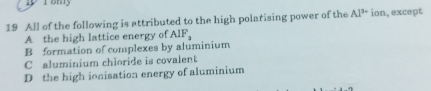 All of the following is attributed to the high polatising power of the Al^(3+) ion, except
A the high lattice energy of AIF_3
B formation of complexes by aluminium
C aluminium chloride is covalent
D the high ionisation energy of aluminium