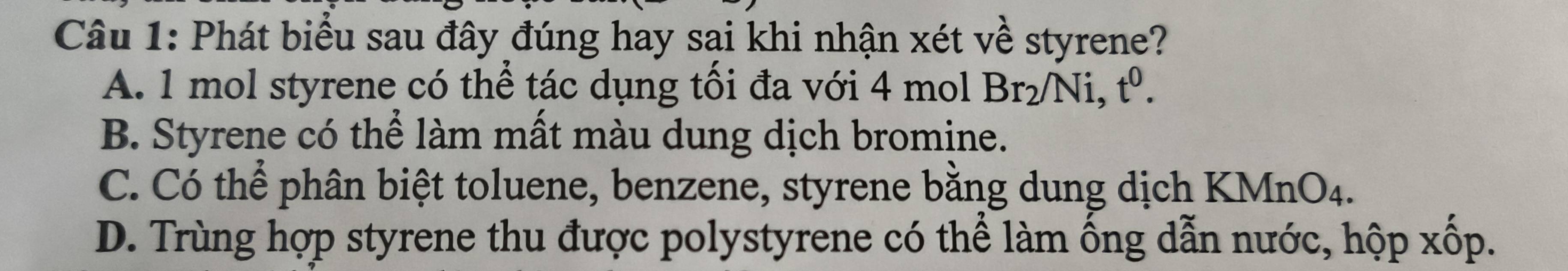 Phát biểu sau đây đúng hay sại khi nhận xét về styrene?
A. 1 mol styrene có thể tác dụng tối đa với 4 mol Br_2/Ni, t^0.
B. Styrene có thể làm mất màu dung dịch bromine.
C. Có thể phân biệt toluene, benzene, styrene bằng dung dịch KMnO4.
D. Trùng hợp styrene thu được polystyrene có thể làm ống dẫn nước, hộp xốp.