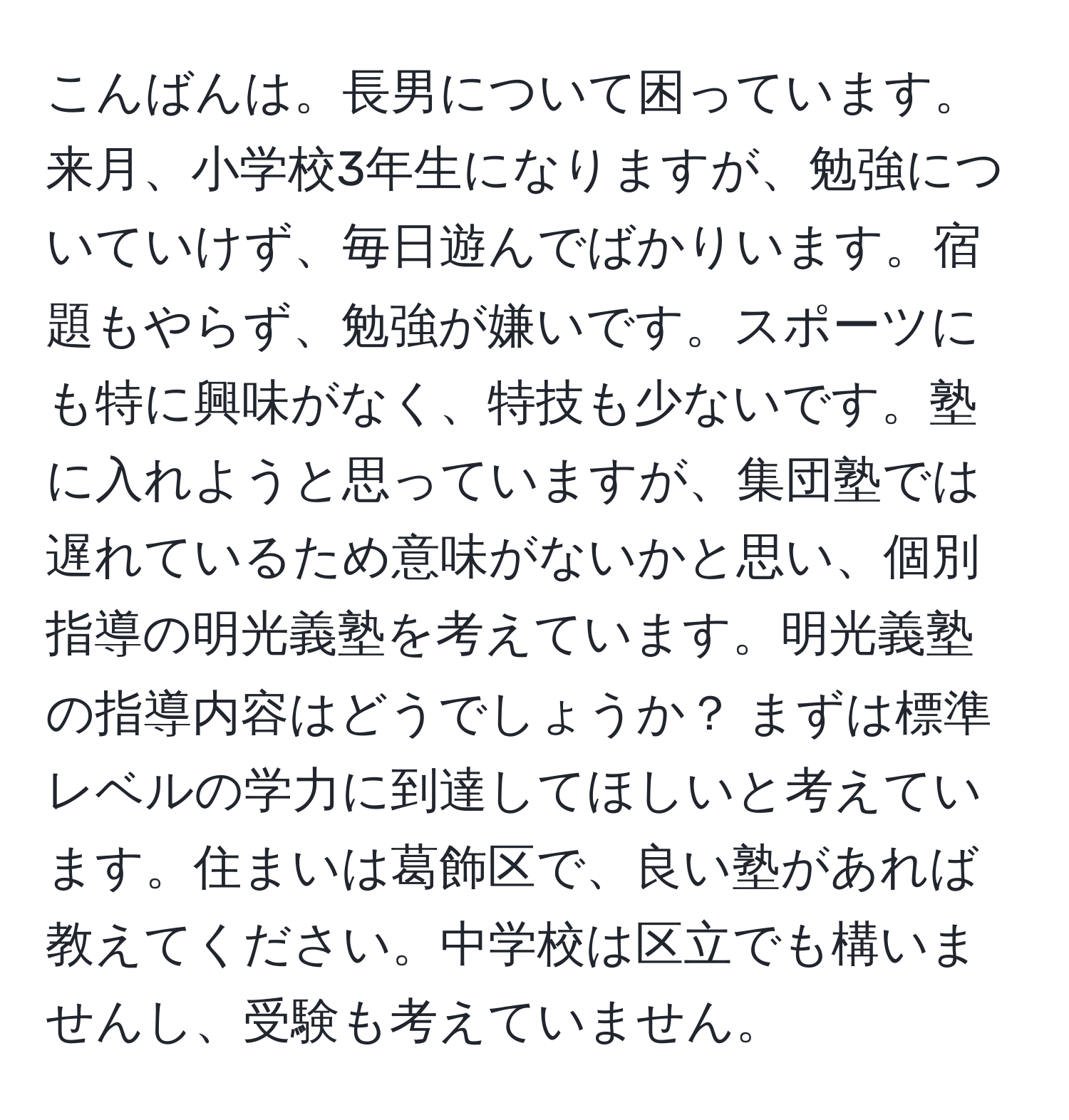 こんばんは。長男について困っています。来月、小学校3年生になりますが、勉強についていけず、毎日遊んでばかりいます。宿題もやらず、勉強が嫌いです。スポーツにも特に興味がなく、特技も少ないです。塾に入れようと思っていますが、集団塾では遅れているため意味がないかと思い、個別指導の明光義塾を考えています。明光義塾の指導内容はどうでしょうか？ まずは標準レベルの学力に到達してほしいと考えています。住まいは葛飾区で、良い塾があれば教えてください。中学校は区立でも構いませんし、受験も考えていません。