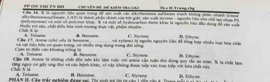 PP ON THI TN ĐH ChUyÊn đề :Dê Kiêm TRA GK2 Th.s H.Trung.cbg
Cầu 16. X là nguyên liệu quan trọng để sản xuất các alkylbenzene sulfonate mạch không phân nhánh (linear
alkylbenzenesulfonate, LAS) là thành phần chính của bột giặt; sản xuất styrene - nguyên liệu cho chế tạo nhưa PS
(polystyrene) và một số polymer khác. X và một số hydrocarbon thơm khác là nguyên liệu đầu dùng để sản xuất
thuốc trừ sâu, chất điều hòa sinh trưởng thực vật, phẩm nhuộm...
Chất X là
A. Toluene B. Benzene. C. Styrene.
D. Ethyne.
Cầu 17. Arene (chủ yếu là benzene,_ và xylene) là nguồn nguyên liệu đề tổng hợp nhiều loại hóa chất
và vật liệu hữu cơ quan trọng, có nhiều ứng dụng trong đời sống.
Cụm từ điền vào khoảng trống là
A. Toluene. B. Benzene. C. Styrene. D. Ethyne
Câu 18. Arene là những chất độc nên khi làm việc với arene cần tuân thủ đúng quy tắc an toàn. X là chất làm
tăng nguy cơ gây ung thư và các bệnh khác, vì vậy không được tiếp xúc trực tiếp với hóa chất này.
Chất X là
A. Toluene. B. Benzene. C. Styrene.
D. Ethyne.
PHẢN II. Câu trắc nghiệm đúng sai. Thí sinh trả lời từ câu 1 đến câu 4. Trong mỗi ý