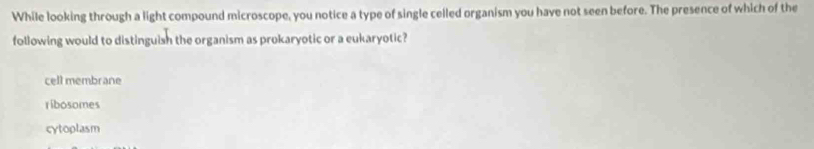 While looking through a light compound microscope, you notice a type of single celled organism you have not seen before. The presence of which of the
following would to distinguish the organism as prokaryotic or a eukaryotic?
cell membrane
ribosomes
cytoplasm