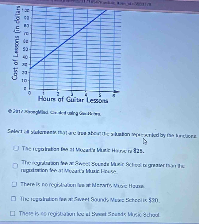 rd=8880778
© 2017 StrongMind. Created using GeoGebra.
Select all statements that are true about the situation represented by the functions.
The registration fee at Mozart's Music House is $25.
The registration fee at Sweet Sounds Music School is greater than the
registration fee at Mozart's Music House.
There is no registration fee at Mozart's Music House.
The registration fee at Sweet Sounds Music School is $20.
There is no registration fee at Sweet Sounds Music School.