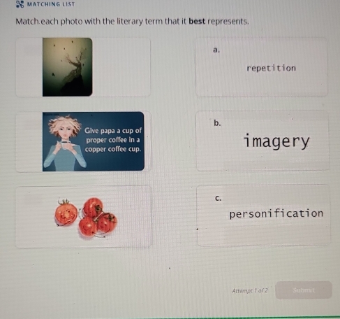 MATCHING LIST
Match each photo with the literary term that it best represents.
a.
repetition
b.
imagery
C.
personification
Attempt 1 of 2 Submit
