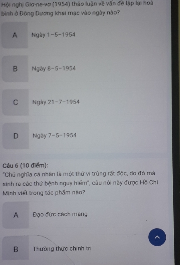 Hội nghị Giơ-ne-vơ (1954) tháo luận về vấn đề lập lại hoà
bình ở Đông Dương khai mạc vào ngày nào?
A Ngày 1-5-1954
B Ngày 8-5-1954
C Ngày 21-7-1954
D Ngày 7 -5-19 54
Câu 6 (10 điểm):
"Chủ nghĩa cá nhân là một thứ vi trùng rất độc, do đó mà
sinh ra các thứ bệnh nguy hiểm', câu nói này được Hồ Chí
Minh viết trong tác phẩm nào?
A Đạo đức cách mạng
B Thường thức chính trị