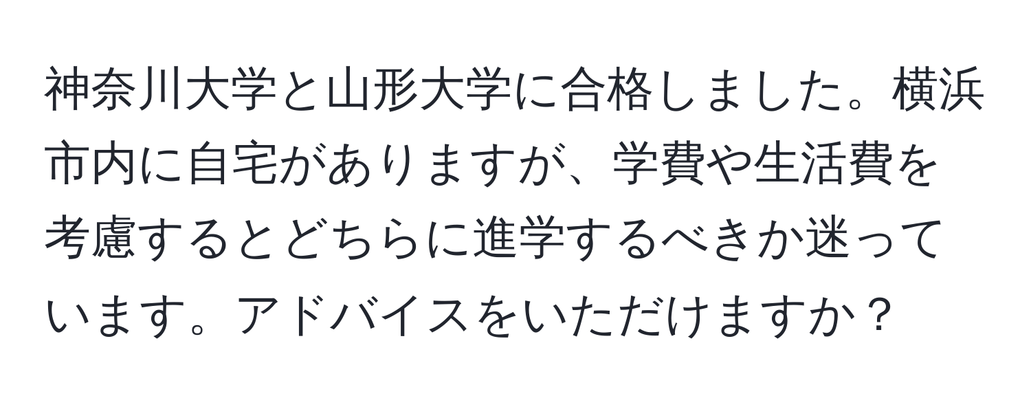 神奈川大学と山形大学に合格しました。横浜市内に自宅がありますが、学費や生活費を考慮するとどちらに進学するべきか迷っています。アドバイスをいただけますか？