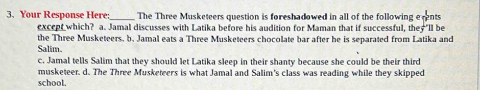 Your Response Here:_ The Three Musketeers question is foreshadowed in all of the following events
except which? a. Jamal discusses with Latika before his audition for Maman that if successful, they 'll be
the Three Musketeers. b. Jamal eats a Three Musketeers chocolate bar after he is separated from Latika and
Salim.
c. Jamal tells Salim that they should let Latika sleep in their shanty because she could be their third
musketeer. d. The Three Musketeers is what Jamal and Salim’s class was reading while they skipped
school.