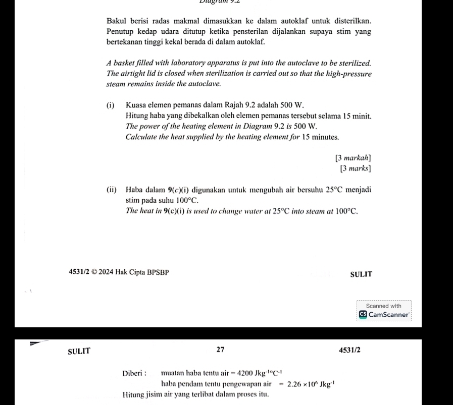 Diugram 9.2 
Bakul berisi radas makmal dimasukkan ke dalam autoklaf untuk disterilkan. 
Penutup kedap udara ditutup ketika pensterilan dijalankan supaya stim yang 
bertekanan tinggi kekal berada di dalam autoklaf. 
A basket filled with laboratory apparatus is put into the autoclave to be sterilized. 
The airtight lid is closed when sterilization is carried out so that the high-pressure 
steam remains inside the autoclave. 
(i) Kuasa elemen pemanas dalam Rajah 9.2 adalah 500 W. 
Hitung haba yang dibekalkan oleh elemen pemanas tersebut selama 15 minit. 
The power of the heating element in Diagram 9.2 is 500 W. 
Calculate the heat supplied by the heating element for 15 minutes. 
[3 markah] 
[3 marks] 
(ii) Haba dalam 9(c)(i) digunakan untuk mengubah air bersuhu 25°C menjadi 
stim pada suhu 100°C. 
The heat in 9(c)(i) is used to change water at 25°C into steam at 100°C. 
4531/2 © 2024 Hak Cipta BPSBP SULIT 
Scanned with 
CamScanner" 
SULIT 27 4531/2 
Diberi : muatan haba tentu air=4200Jkg^(-1circ)C^(-1)
haba pendam tentu pengewapan air =2.26* 10^6Jkg^(-1)
Hitung jisim air yang terlibat dalam proses itu.