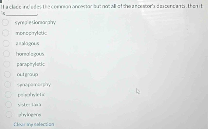 If a clade includes the common ancestor but not all of the ancestor's descendants, then it
is_
symplesiomorphy
monophyletic
analogous
homologous
paraphyletic
outgroup
synapomorphy
polyphyletic
sister taxa
phylogeny
Clear my selection