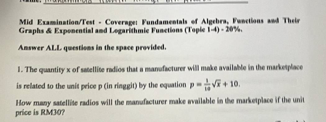 Mid Examination/Test - Coverage: Fundamentals of Algebra, Functions and Their 
Graphs & Exponential and Logarithmic Functions (Topie 1-4)-20
Answer ALL questions in the space provided. 
1. The quantity x of satellite radios that a manufacturer will make available in the marketplace 
is related to the unit price p (in ringgit) by the equation p= 1/10 sqrt(x)+10. 
How many satellite radios will the manufacturer make available in the marketplace if the unit 
price is RM30?