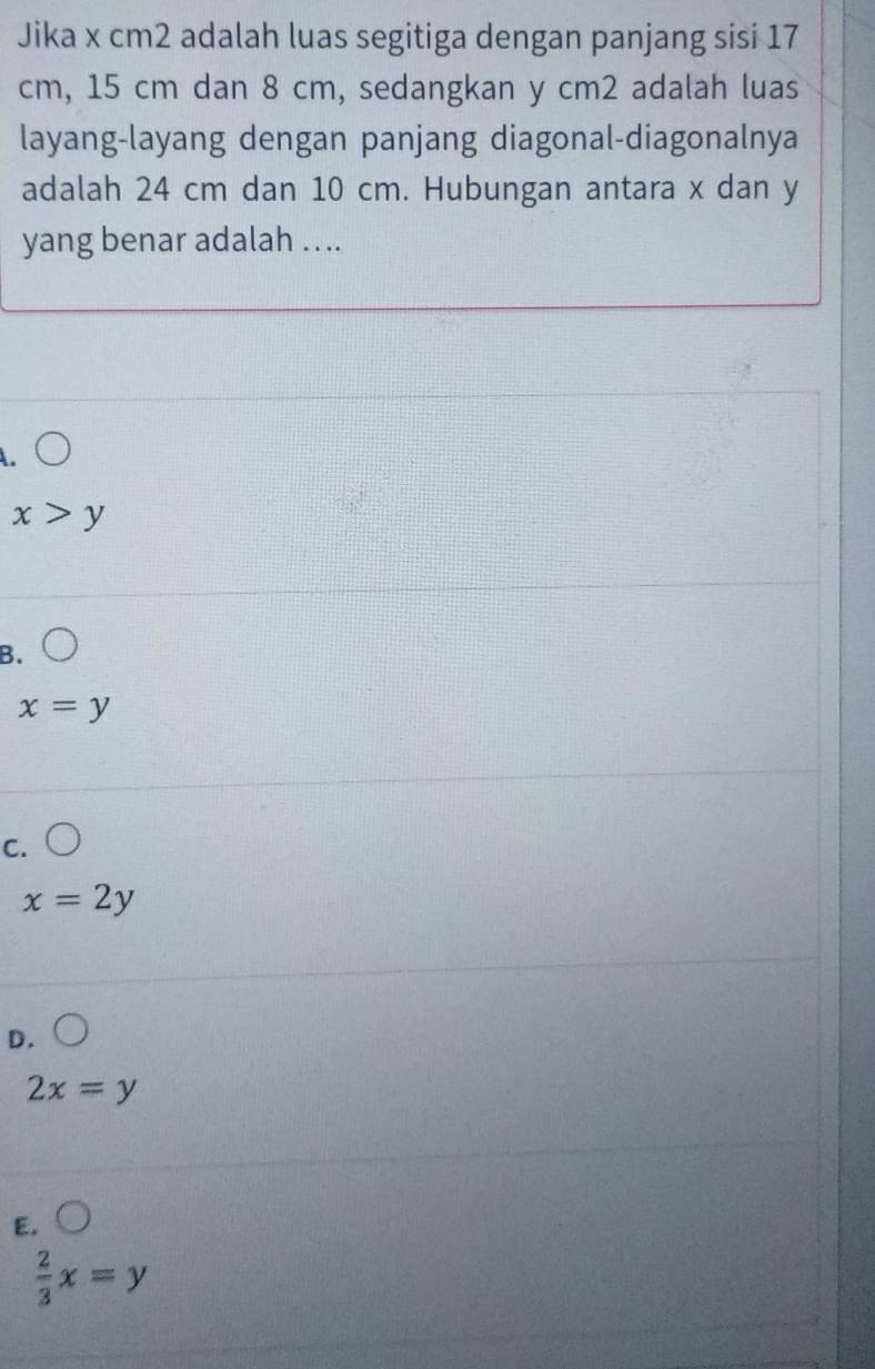 Jika x cm2 adalah luas segitiga dengan panjang sisi 17
cm, 15 cm dan 8 cm, sedangkan y cm2 adalah luas
layang-layang dengan panjang diagonal-diagonalnya
adalah 24 cm dan 10 cm. Hubungan antara x dan y
yang benar adalah ....
x>y
B.
x=y
C.
x=2y
D.
2x=y
E.
 2/3 x=y