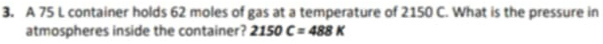 A 75 L container holds 62 moles of gas at a temperature of 2150 C. What is the pressure in 
atmospheres inside the container? 2150C=488K