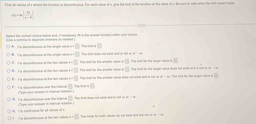 Find all values of x where the function is discontinuous. For each value of x, give the limit of the function at the value of x. Be sure to note when the limit doesn't exist.
r(x)=ln | 2x/x-6 |
Select the correct choice below and, if necessary, fill in the answer box(es) within your choice.
(Use a comma to separate answers as needed.)
A. f is discontinuous at the single value x=□. The limit is □.
B. f is discontinuous at the single value x=□. The limit does not exist and is not ∞ of-∈fty ,
C. f is discontinuous at the two values x=□. The limit for the smaller value is □. The limit for the larger value is □.
D. f is discontinuous at the two values x=□. The limit for the smaller value is □. The limit for the larger value does not exist and is not ∞ or - ∞.
E- f is discontinuous at the two values x=□. The limit for the smaller value does not exist and is not ∞ o -∈fty. The limit for the larger value is □.
F. f is discontinuous over the interval □. The limit is □. 
(Type your answer in interval notation.)
G. f is discontinuous over the interval □. The limit does not exist and is not ∞ or-∈fty. 
(Type your answer in interval notation.)
H. f is continuous for all values of x.
I. f is discontinuous at the two values x=□. The limits for both values do not exist and are not ∞ of-∈fty.