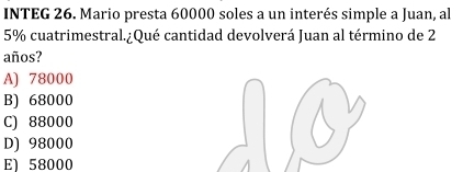 INTEG 26. Mario presta 60000 soles a un interés simple a Juan, al
5% cuatrimestral.¿Qué cantidad devolverá Juan al término de 2
años?
A) 78000
B) 68000
C) 88000
D) 98000
El 58000