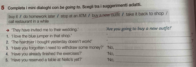 Completa i mini dialoghi con be going to. Scegli tra i suggerimenti adatti. 
buy it / do homework later / stop at an ATM / buy a new outfit / take it back to shop / 
call restaurant in a while 
‘They have invited me to their wedding.’ 'Are you going to buy a new outfit?' 
1. ‘I love the blue jumper in that shop.’ _?' 
2. ‘The hairdryer I bought yesterday doesn’t work!’ _? 
3. ‘Have you forgotten I need to withdraw some money?’ ‘No,_ 
4. ‘Have you already finished the exercises?’ ‘No,_ 
5. ‘Have you reserved a table at Nello’s yet?’ *No,_ 
.