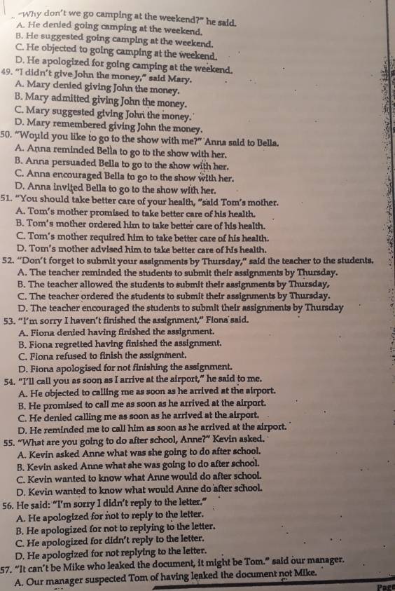 “Why don’t we go camping at the weekend ?'' he said.
A. He denied going camping at the weekend.
B. He suggested going camping at the weekend.
C. He objected to going camping at the weekend.
D. He apologized for going camping at the weekend.
49. “I didn’t give John the money,” said Mary.
A. Mary denied giving John the money.
B. Mary admitted giving John the money.
C. Mary suggested giving John the money.
D. Mary remembered giving John the money.
50. “Would you like to go to the show with me?” Anna said to Bella.
A. Anna reminded Bella to go to the show with her.
B. Anna persuaded Bella to go to the show with her.
C. Anna encouraged Bella to go to the show with her.
D. Anna invited Bella to go to the show with her.
51. “You should take better care of your health, “said Tom’s mother.
A. Tom's mother promised to take better care of his health.
B. Tom's mother ordered him to take better care of his health.
C. Tom’s mother required him to take better care of his health.
D. Tom’s mother advised him to take better care of his health.
52. “Don’t forget to submit your assignments by Thursday,” said the teacher to the students.
A. The teacher reminded the students to submit their assignments by Thursday.
B. The teacher allowed the students to submit their assignments by Thursday,
C. The teacher ordered the students to submit their assignments by Thursday.
D. The teacher encouraged the students to submit their assignments by Thursday
53. “I’m sorry I haven’t finished the assignment,” Flona said.
A. Fiona denied having finished the assignment.
B. Fiona regretted having finished the assignment.
C. Fiona refused to finish the assignment.
D. Fiona apologised for not finishing the assignment.
54. “I’ll call you as soon as I arrive at the airport,” he said to me.
A. He objected to calling me as soon as he arrived at the airport.
B. He promised to call me as soon as he arrived at the airport.
C. He denied calling me as soon as he arrived at the airport.
D. He reminded me to call him as soon as he arrived at the airport.
55. “What are you going to do after school, Anne?” Kevin asked.
A. Kevin asked Anne what was she going to do after school.
B. Kevin asked Anne what she was going to do after school.
C. Kevin wanted to know what Anne would do after school.
D. Kevin wanted to know what would Anne do after school.
56. He said: “I'm sorry I didn’t reply to the letter.”
A. He apologized for not to reply to the letter.
B. He apologized for not to replying to the letter.
C. He apologized for didn't reply to the letter.
D. He apologized for not replying to the letter.
57. “It can’t be Mike who leaked the document, it might be Tom.” said our manager.
A. Our manager suspected Tom of having leaked the document not Mike.
Page