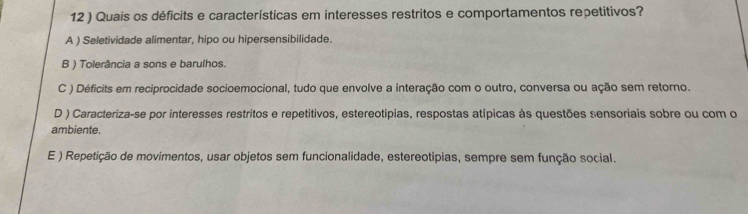 12 ) Quais os déficits e características em interesses restritos e comportamentos repetitivos?
A ) Seletividade alimentar, hipo ou hipersensibilidade.
B ) Tolerância a sons e barulhos.
C ) Déficits em reciprocidade socioemocional, tudo que envolve a interação com o outro, conversa ou ação sem retorno.
D ) Caracteriza-se por interesses restritos e repetitivos, estereotipias, respostas atípicas às questões sensoriais sobre ou com o
ambiente.
E ) Repetição de movimentos, usar objetos sem funcionalidade, estereotipias, sempre sem função social.