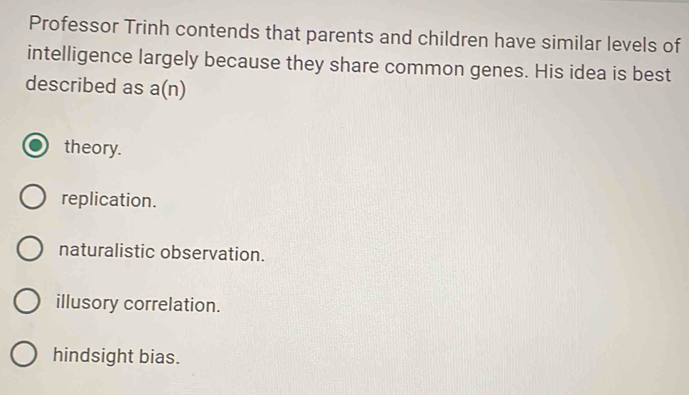 Professor Trinh contends that parents and children have similar levels of
intelligence largely because they share common genes. His idea is best
described as a(n)
theory.
replication.
naturalistic observation.
illusory correlation.
hindsight bias.