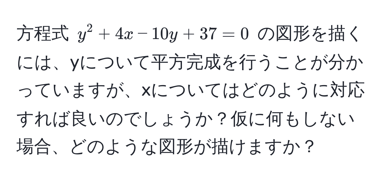 方程式 $y^2 + 4x - 10y + 37 = 0$ の図形を描くには、yについて平方完成を行うことが分かっていますが、xについてはどのように対応すれば良いのでしょうか？仮に何もしない場合、どのような図形が描けますか？