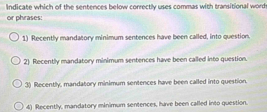 Indicate which of the sentences below correctly uses commas with transitional words
or phrases:
1) Recently mandatory minimum sentences have been called, into question.
2) Recently mandatory minimum sentences have been called into question.
3) Recently, mandatory minimum sentences have been called into question.
4) Recently, mandatory minimum sentences, have been called into question.