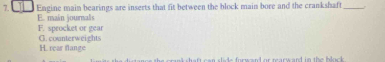 Engine main bearings are inserts that fit between the block main bore and the crankshaft_
E. main journals
F. sprocket or gear
G. counterweights
H. rear flange
e crankshaft can slide forward or rearward in the block .