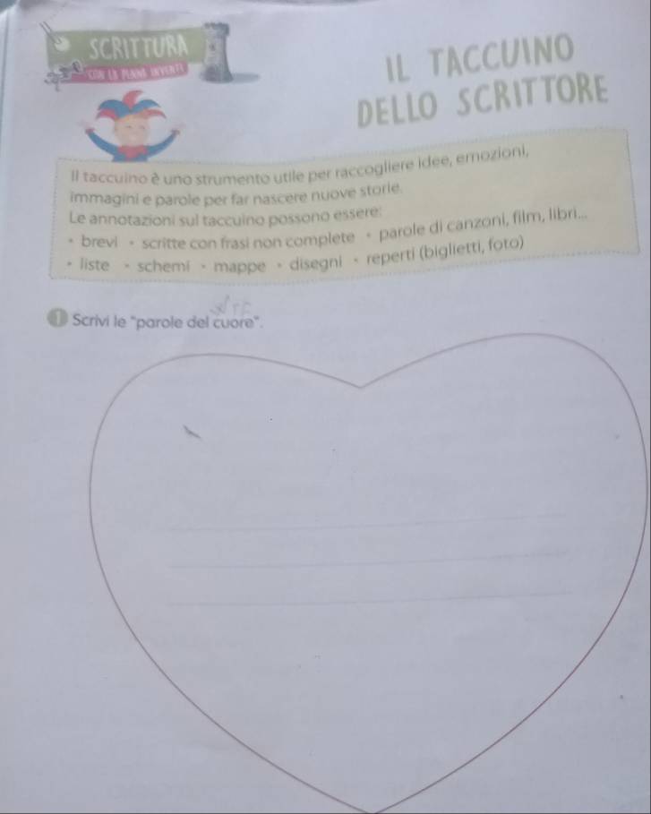 SCRITTURA 
Con Le plan orverts 
IL TACCUINO 
DELLO SCRITTORE 
Il taccuino è uno strumento utile per raccogliere idee, erozioni, 
immagini e parole per far nascere nuove storie. 
Le annotazioni sul taccuino possono essere: 
brevi - scritte con frasi non complete · parole di canzoni, film, libri... 
. liste - schemi > mappe > disegni - reperti (biglietti, foto) 
⊥ Scrivi le "parole del cuore".