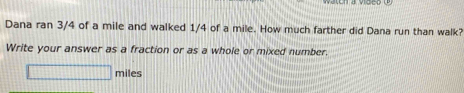 Dana ran 3/4 of a mile and walked 1/4 of a mile. How much farther did Dana run than walk? 
Write your answer as a fraction or as a whole or mixed number.
□ miles