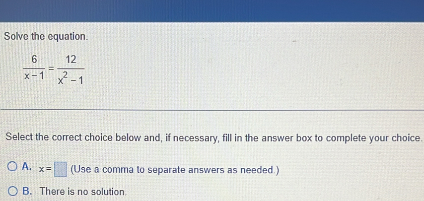 Solve the equation.
 6/x-1 = 12/x^2-1 
Select the correct choice below and, if necessary, fill in the answer box to complete your choice.
A. x=□ (Use a comma to separate answers as needed.)
B. There is no solution.