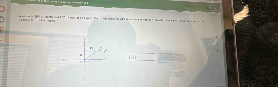 on 11 of 15 (1 point) | Question Attempt: 1 of 2 
Espol 
A plane is 104 mi north and 157 mi east of an airport. Find x, the angle the pilot should turn in order to fly directly to the airport. Round your answer to the 
nearest tenth of a degree.
N
157
104 × 5 
E x=□°
Airport