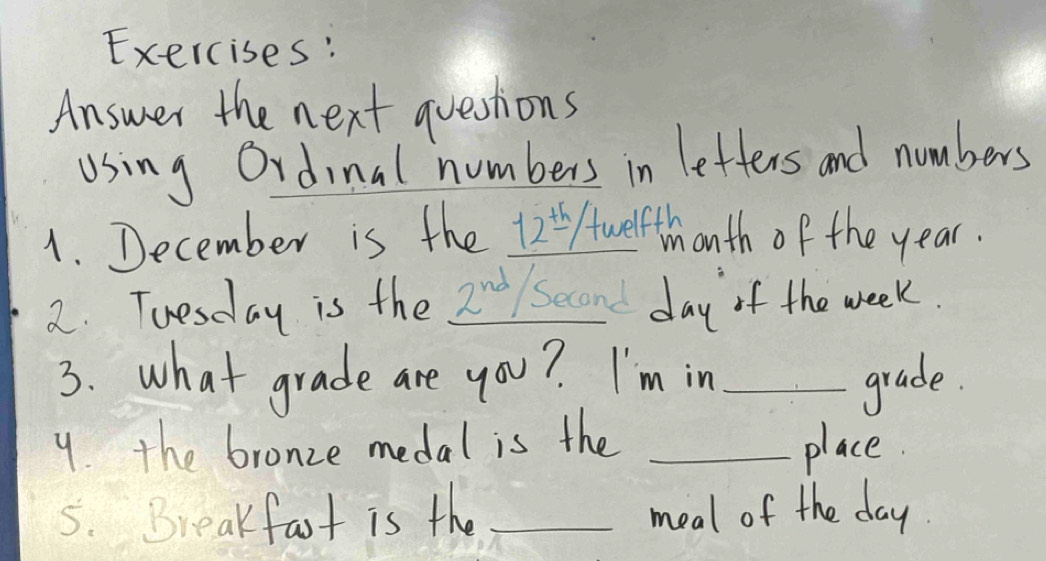 Answer the next questions 
using Ordinal numbers in letters and numbers 
1. December is the 12Awelthonth of the year. 
2. Tuesday is the Znd/ Second day of the week. 
3. what grade are you? I'm in_ 
grade. 
9. the bronze medal is the _place. 
5. Breakfast is the _meal of the day.