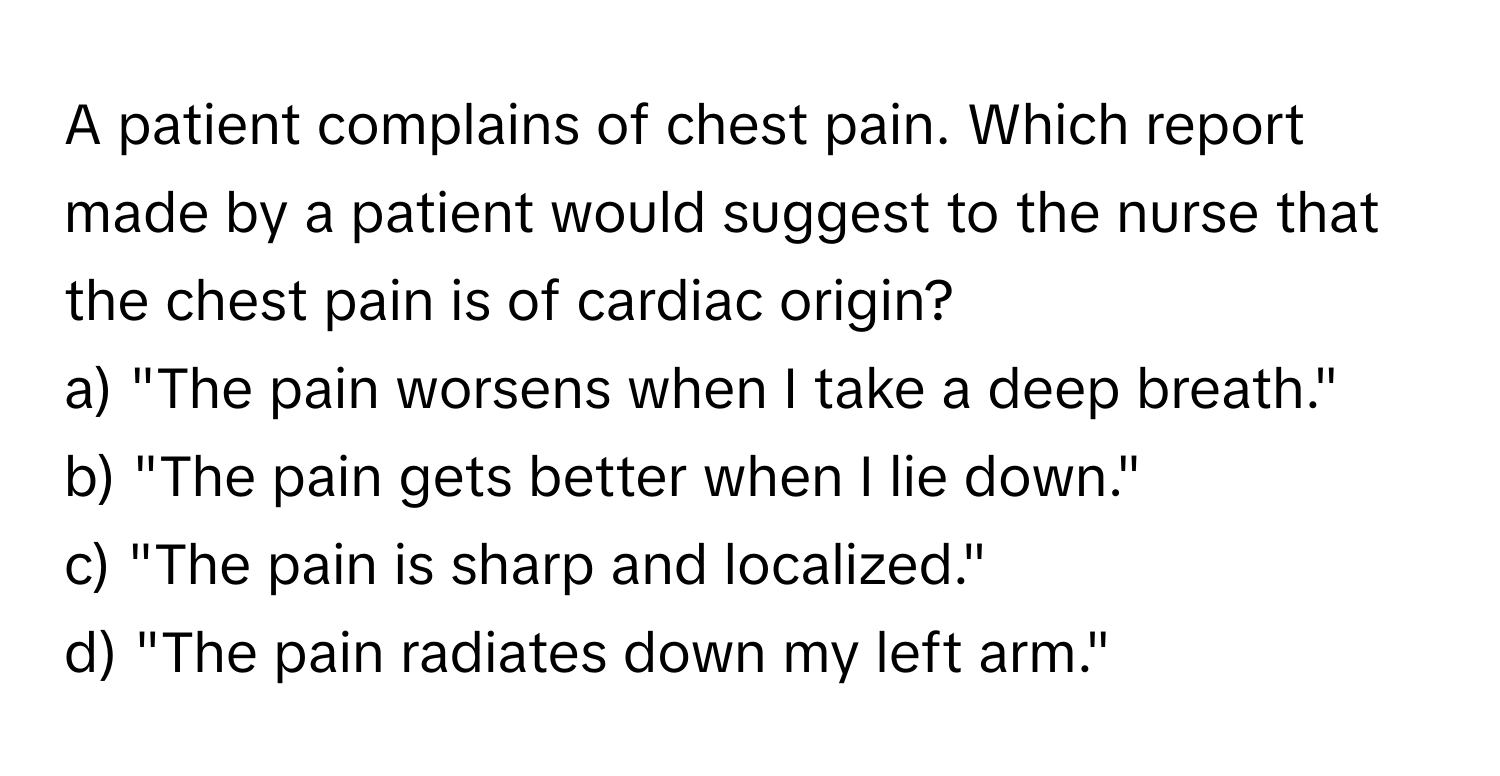 A patient complains of chest pain. Which report made by a patient would suggest to the nurse that the chest pain is of cardiac origin?

a) "The pain worsens when I take a deep breath." 
b) "The pain gets better when I lie down." 
c) "The pain is sharp and localized." 
d) "The pain radiates down my left arm."